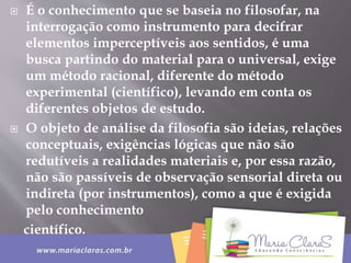  É o conhecimento que se baseia no filosofar, na
interrogação como instrumento para decifrar
elementos imperceptíveis aos sentidos, é uma
busca partindo do material para o universal, exige
um método racional, diferente do método
experimental (científico), levando em conta os
diferentes objetos de estudo.
 O objeto de análise da filosofia são ideias, relações
conceptuais, exigências lógicas que não são
redutíveis a realidades materiais e, por essa razão,
não são passíveis de observação sensorial direta ou
indireta (por instrumentos), como a que é exigida
pelo conhecimento
científico.
 