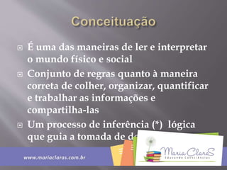  É uma das maneiras de ler e interpretar
o mundo físico e social
 Conjunto de regras quanto à maneira
correta de colher, organizar, quantificar
e trabalhar as informações e
compartilha-las
 Um processo de inferência (*) lógica
que guia a tomada de decisões.
 