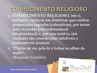  CONHECIMENTO RELIGIOSO, isto é,
teológico, apoia-se em doutrinas que contêm
proposições sagradas (valorativas), por terem
sido reveladas pelo sobrenatural
(inspiracional) e, por esse motivo, tais
verdades são consideradas infalíveis e
indiscutíveis (exatas);
 "O jeito de ver pela fé é fechar os olhos da
razão."
(Benjamin Franklin)
 