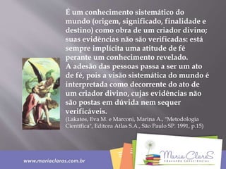 É um conhecimento sistemático do
mundo (origem, significado, finalidade e
destino) como obra de um criador divino;
suas evidências não são verificadas: está
sempre implícita uma atitude de fé
perante um conhecimento revelado.
A adesão das pessoas passa a ser um ato
de fé, pois a visão sistemática do mundo é
interpretada como decorrente do ato de
um criador divino, cujas evidências não
são postas em dúvida nem sequer
verificáveis.
(Lakatos, Eva M. e Marconi, Marina A., "Metodologia
Científica", Editora Atlas S.A., São Paulo SP. 1991, p.15)
 