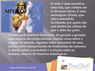 O mito é uma narrativa,
uma fala, que contém em
si diversas ideias. É uma
mensagem cifrada, que
não é entendida
facilmente por quem não
está dentro da cultura de
que o mito faz parte.
O mito pode também transmitir, de geração a geração,
uma espécie de conhecimento, muitas vezes sobre a
origem do mundo, algumas sobre processos de cura,
outras sobre interpretações de fenômenos da natureza
e, ainda, sobre a sociedade e a relação entre os
homens, através de histórias mitológicas
MÍTICO
 