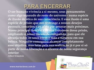 O ser humano vivência a si mesmo, seus pensamentos
como algo separado do resto do universo - numa espécie
de ilusão de ótica de sua consciência. E essa ilusão é uma
espécie de prisão que nos restringe a nossos desejos
pessoais, conceitos e ao afeto por pessoas mais próximas.
Nossa principal tarefa é a de nos livrarmos dessa prisão,
ampliando o nosso círculo de compaixão, para que ele
abranja todos os seres vivos e toda a natureza em sua
beleza. Ninguém conseguirá alcançar completamente
esse objetivo, mas lutar pela sua realização já é por si só
parte de nossa liberação e o alicerce de nossa segurança
interior.
Albert Einstein
 