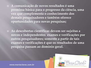 A comunicação de novos resultados é uma
premissa básica para o progresso da ciência, uma
vez que complementa o conhecimento dos
demais pesquisadores e também oferece
oportunidades para novas pesquisas;
 As descobertas científicas devem ser sujeitas a
novos e independentes exames e verificações por
outros pesquisadores; somente a partir de tais
exames e verificações é que os resultados de uma
pesquisa passam ao domínio geral.
 