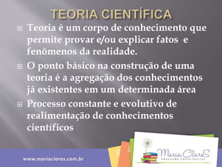  Teoria é um corpo de conhecimento que
permite provar e/ou explicar fatos e
fenômenos da realidade.
 O ponto básico na construção de uma
teoria é a agregação dos conhecimentos
já existentes em um determinada área
 Processo constante e evolutivo de
realimentação de conhecimentos
científicos
 