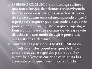  O SENSO COMUM é uma herança cultural
que tem a função de orientar a sobrevivência
humana nos mais variados aspectos. Através
do senso comum uma criança aprende o que é
o perigo e a segurança, o que pode e o que não
pode comer, o que é justo e o que é injusto, o
bem e o mal, e outras normas de vida que vão
direcionar o seu modo de agir e pensar, as
suas atitudes e decisões.
 Também faz parte do SENSO COMUM os
conselhos e ditos populares que são tidos
como verdades e seguidos pelo povo. Por
exemplo: “Deve-se cortar os cabelos na lua
crescente para que cresçam mais rápido”.
 