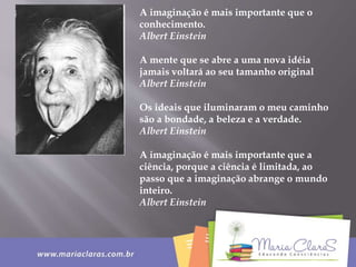 A imaginação é mais importante que o
conhecimento.
Albert Einstein
A mente que se abre a uma nova idéia
jamais voltará ao seu tamanho original
Albert Einstein
Os ideais que iluminaram o meu caminho
são a bondade, a beleza e a verdade.
Albert Einstein
A imaginação é mais importante que a
ciência, porque a ciência é limitada, ao
passo que a imaginação abrange o mundo
inteiro.
Albert Einstein
 