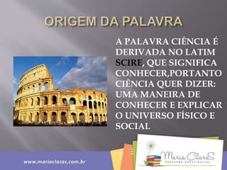 A PALAVRA CIÊNCIA É
DERIVADA NO LATIM
SCIRE, QUE SIGNIFICA
CONHECER,PORTANTO
CIÊNCIA QUER DIZER:
UMA MANEIRA DE
CONHECER E EXPLICAR
O UNIVERSO FÍSICO E
SOCIAL
 
