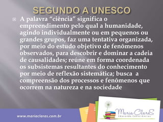  A palavra “ciência” significa o
empreendimento pelo qual a humanidade,
agindo individualmente ou em pequenos ou
grandes grupos, faz uma tentativa organizada,
por meio do estudo objetivo de fenômenos
observados, para descobrir e dominar a cadeia
de causalidades; reúne em forma coordenada
os subsistemas resultantes do conhecimento
por meio de reflexão sistemática; busca a
compreensão dos processos e fenômenos que
ocorrem na natureza e na sociedade
 