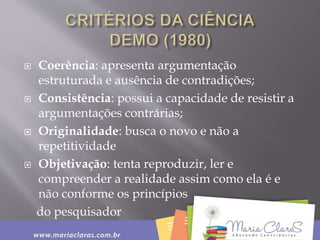  Coerência: apresenta argumentação
estruturada e ausência de contradições;
 Consistência: possui a capacidade de resistir a
argumentações contrárias;
 Originalidade: busca o novo e não a
repetitividade
 Objetivação: tenta reproduzir, ler e
compreender a realidade assim como ela é e
não conforme os princípios
do pesquisador
 