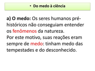 • Do medo à ciência


a) O medo: Os seres humanos pré-
históricos não conseguiam entender
os fenômenos da natureza.
Por este motivo, suas reações eram
sempre de medo: tinham medo das
tempestades e do desconhecido.
 
