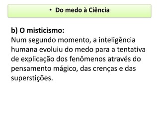 • Do medo à Ciência

b) O misticismo:
Num segundo momento, a inteligência
humana evoluiu do medo para a tentativa
de explicação dos fenômenos através do
pensamento mágico, das crenças e das
superstições.
 