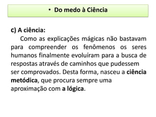 • Do medo à Ciência

c) A ciência:
    Como as explicações mágicas não bastavam
para compreender os fenômenos os seres
humanos finalmente evoluíram para a busca de
respostas através de caminhos que pudessem
ser comprovados. Desta forma, nasceu a ciência
metódica, que procura sempre uma
aproximação com a lógica.
 