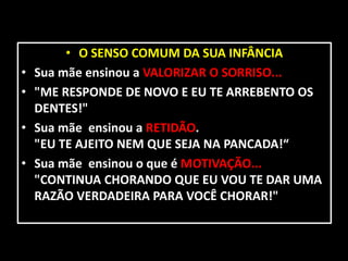• O SENSO COMUM DA SUA INFÂNCIA
•   Sua mãe ensinou a VALORIZAR O SORRISO...
•   "ME RESPONDE DE NOVO E EU TE ARREBENTO OS
    DENTES!"
•   Sua mãe ensinou a RETIDÃO.
    "EU TE AJEITO NEM QUE SEJA NA PANCADA!“
•   Sua mãe ensinou o que é MOTIVAÇÃO...
    "CONTINUA CHORANDO QUE EU VOU TE DAR UMA
    RAZÃO VERDADEIRA PARA VOCÊ CHORAR!"
 
