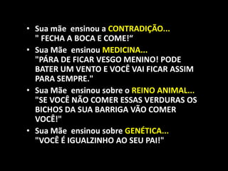 • Sua mãe ensinou a CONTRADIÇÃO...
  " FECHA A BOCA E COME!“
• Sua Mãe ensinou MEDICINA...
  "PÁRA DE FICAR VESGO MENINO! PODE
  BATER UM VENTO E VOCÊ VAI FICAR ASSIM
  PARA SEMPRE."
• Sua Mãe ensinou sobre o REINO ANIMAL...
  "SE VOCÊ NÃO COMER ESSAS VERDURAS OS
  BICHOS DA SUA BARRIGA VÃO COMER
  VOCÊ!"
• Sua Mãe ensinou sobre GENÉTICA...
  "VOCÊ É IGUALZINHO AO SEU PAI!"
 