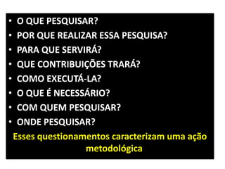 •    O QUE PESQUISAR?
•    POR QUE REALIZAR ESSA PESQUISA?
•    PARA QUE SERVIRÁ?
•    QUE CONTRIBUIÇÕES TRARÁ?
•    COMO EXECUTÁ-LA?
•    O QUE É NECESSÁRIO?
•    COM QUEM PESQUISAR?
•    ONDE PESQUISAR?
    Esses questionamentos caracterizam uma ação
                    metodológica
 