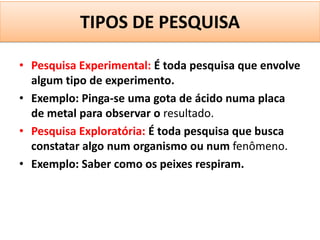 TIPOS DE PESQUISA

• Pesquisa Experimental: É toda pesquisa que envolve
  algum tipo de experimento.
• Exemplo: Pinga-se uma gota de ácido numa placa
  de metal para observar o resultado.
• Pesquisa Exploratória: É toda pesquisa que busca
  constatar algo num organismo ou num fenômeno.
• Exemplo: Saber como os peixes respiram.
 