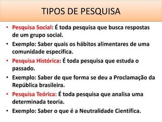 TIPOS DE PESQUISA
• Pesquisa Social: É toda pesquisa que busca respostas
  de um grupo social.
• Exemplo: Saber quais os hábitos alimentares de uma
  comunidade específica.
• Pesquisa Histórica: É toda pesquisa que estuda o
  passado.
• Exemplo: Saber de que forma se deu a Proclamação da
  República brasileira.
• Pesquisa Teórica: É toda pesquisa que analisa uma
  determinada teoria.
• Exemplo: Saber o que é a Neutralidade Científica.
 