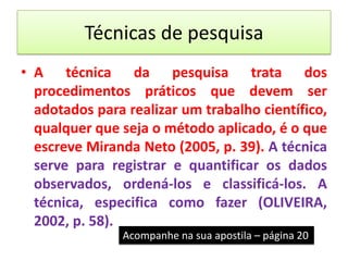 Técnicas de pesquisa
• A técnica da pesquisa trata dos
  procedimentos práticos que devem ser
  adotados para realizar um trabalho científico,
  qualquer que seja o método aplicado, é o que
  escreve Miranda Neto (2005, p. 39). A técnica
  serve para registrar e quantificar os dados
  observados, ordená-los e classificá-los. A
  técnica, especifica como fazer (OLIVEIRA,
  2002, p. 58).
               Acompanhe na sua apostila – página 20
 