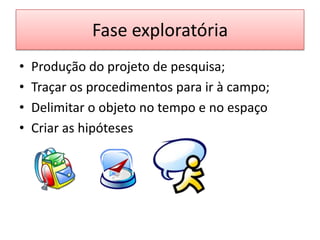 Fase exploratória
•   Produção do projeto de pesquisa;
•   Traçar os procedimentos para ir à campo;
•   Delimitar o objeto no tempo e no espaço
•   Criar as hipóteses
 