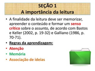 SEÇÃO 1
        A importância da leitura
• A finalidade da leitura deve ser memorizar,
  apreender o conteúdo e formar um senso
  crítico sobre o assunto, de acordo com Bastos
  e Keller (2002, p. 19-32) e Galliano (1986, p.
  70-71).
• Regras da aprendizagem:
• Atenção
• Memória
• Associação de ideias
 