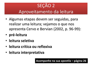 SEÇÃO 2
       Aproveitamento da leitura
• Algumas etapas devem ser seguidas, para
  realizar uma leitura; vejamos o que nos
  apresenta Cervo e Bervian (2002, p. 96-99):
• pré-leitura
• leitura seletiva
• leitura crítica ou reflexiva
• leitura interpretativa
                  Acompanhe na sua apostila – página 26
 