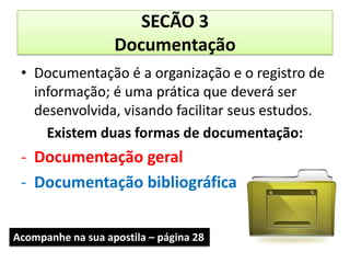 SECÃO 3
                   Documentação
 • Documentação é a organização e o registro de
   informação; é uma prática que deverá ser
   desenvolvida, visando facilitar seus estudos.
     Existem duas formas de documentação:
 - Documentação geral
 - Documentação bibliográfica


Acompanhe na sua apostila – página 28
 