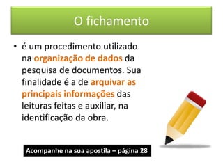 O fichamento
• é um procedimento utilizado
  na organização de dados da
  pesquisa de documentos. Sua
  finalidade é a de arquivar as
  principais informações das
  leituras feitas e auxiliar, na
  identificação da obra.


   Acompanhe na sua apostila – página 28
 