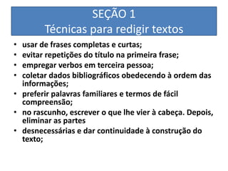 SEÇÃO 1
        Técnicas para redigir textos
• usar de frases completas e curtas;
• evitar repetições do título na primeira frase;
• empregar verbos em terceira pessoa;
• coletar dados bibliográficos obedecendo à ordem das
  informações;
• preferir palavras familiares e termos de fácil
  compreensão;
• no rascunho, escrever o que lhe vier à cabeça. Depois,
  eliminar as partes
• desnecessárias e dar continuidade à construção do
  texto;
 