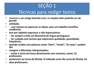 SEÇÃO 1
           Técnicas para redigir textos
• recorrer a um amigo fazendo-o ler; as reações dele poderão ser de
  grande
• utilidade;
• · usar clareza ao expressar as ideias, pois um trabalho científico
  acadêmico
• tem por objetivo expressar e não impressionar;
• · ter sempre à mão um dicionário de língua portuguesa;
• · ter cuidado com termos que expressem qualidade, quantidade,
  frequência,
• quando usados com palavras como “bom”, “muito”, “às vezes”; podem
  dar
• margem a diferentes interpretações;
• · evitar o início de frases diretamente com números, como: 12
  professores
• pertencem ao Curso de Direito. O indicado seria: No curso de Direito, há
• doze professores.
 