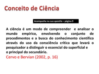 Acompanhe na sua apostila – página 9


A ciência é um modo de compreender e analisar o
mundo empírico, envolvendo o conjunto de
procedimentos e a busca do conhecimento científico
através do uso da consciência crítica que levará o
pesquisador a distinguir o essencial do superficial e
o principal do secundário.
Cervo e Bervian (2002, p. 16)
 