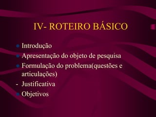 IV- ROTEIRO BÁSICO
 Introdução
 Apresentação do objeto de pesquisa
 Formulação do problema(questões e
articulações)
- Justificativa
 Objetivos
 