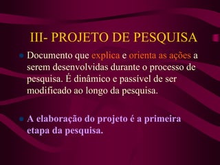 III- PROJETO DE PESQUISA
 Documento que explica e orienta as ações a
serem desenvolvidas durante o processo de
pesquisa. É dinâmico e passível de ser
modificado ao longo da pesquisa.
 A elaboração do projeto é a primeira
etapa da pesquisa.
 