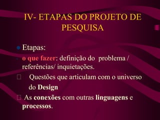 IV- ETAPAS DO PROJETO DE
PESQUISA
 Etapas:
- o que fazer: definição do problema /
referências/ inquietações.
Questões que articulam com o universo
do Design
As conexões com outras linguagens e
processos.
 