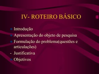 IV- ROTEIRO BÁSICO
 Introdução
 Apresentação do objeto de pesquisa
 Formulação do problema(questões e
articulações)
- J...