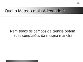 101
Qual o Método mais Adequado ?Qual o Método mais Adequado ?
Nem todos os campos da ciência obtém
suas conclusões da mesma maneira
 