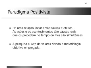 105
Paradigma PositivistaParadigma Positivista
! Há uma relação linear entre causas e efeitos.
As ações e os acontecimentos têm causas reais
que os precedem no tempo ou lhes são simultâneas;
! A pesquisa é livre de valores devido à metodologia
objetiva empregada.
 