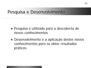 108
Pesquisa e DesenvolvimentoPesquisa e Desenvolvimento
! Pesquisa é utilizada para a descoberta de
novos conhecimentos
! Desenvolvimento é a aplicação destes novos
conhecimentos para se obter resultados
práticos
 