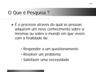 110
O Que é Pesquisa ?O Que é Pesquisa ?
! É o processo através do qual as pessoas
adquirem um novo conhecimento sobre si
mesmas ou sobre o mundo em que vivem,
com a finalidade de:
• Responder a um questionamento
• Resolver um problema
• Satisfazer uma necessidade
 