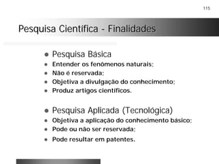 115
Pesquisa CientíficaPesquisa Científica -- FinalidadesFinalidades
! Pesquisa Básica
! Entender os fenômenos naturais;
! Não é reservada;
! Objetiva a divulgação do conhecimento;
! Produz artigos científicos.
! Pesquisa Aplicada (Tecnológica)
! Objetiva a aplicação do conhecimento básico;
! Pode ou não ser reservada;
! Pode resultar em patentes.
 