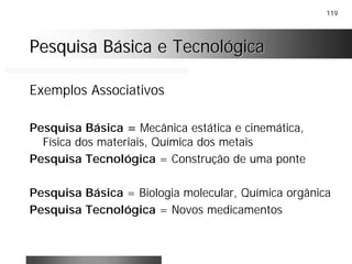119
Pesquisa Básica e TecnológicaPesquisa Básica e Tecnológica
Exemplos Associativos
Pesquisa Básica = Mecânica estática e cinemática,
Física dos materiais, Química dos metais
Pesquisa Tecnológica = Construção de uma ponte
Pesquisa Básica = Biologia molecular, Química orgânica
Pesquisa Tecnológica = Novos medicamentos
 