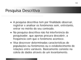125
Pesquisa DescritivaPesquisa Descritiva
! A pesquisa descritiva tem por finalidade observar,
registrar e analisar os fenômenos sem, entretanto,
entrar no mérito do seu conteúdo.
! Na pesquisa descritiva não há interferência do
pesquisador, que apenas procura descobrir, a
freqüência com que o fenômeno acontece.
! Visa descrever determinadas características de
populações ou fenômenos ou o estabelecimento de
relações entre variáveis. Basicamente consiste na
coleta de dados através de um levantamento.
 