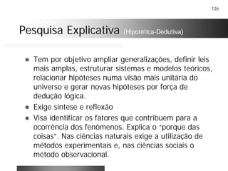126
Pesquisa ExplicativaPesquisa Explicativa (Hipotética(Hipotética--Dedutiva)Dedutiva)
! Tem por objetivo ampliar generalizações, definir leis
mais amplas, estruturar sistemas e modelos teóricos,
relacionar hipóteses numa visão mais unitária do
universo e gerar novas hipóteses por força de
dedução lógica.
! Exige síntese e reflexão
! Visa identificar os fatores que contribuem para a
ocorrência dos fenômenos. Explica o “porque das
coisas”. Nas ciências naturais exige a utilização de
métodos experimentais e, nas ciências sociais o
método observacional.
 