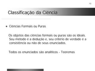 13
Classificação da CiênciaClassificação da Ciência
! Ciências Formais ou Puras
Os objetos das ciências formais ou puras são os ideais.
Seu método é a dedução e, seu critério de verdade é a
consistência ou não de seus enunciados.
Todos os enunciados são analíticos - Teoremas
 