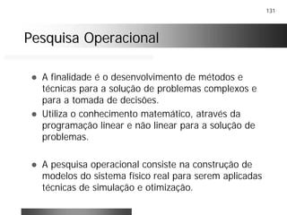 131
Pesquisa OperacionalPesquisa Operacional
! A finalidade é o desenvolvimento de métodos e
técnicas para a solução de problemas complexos e
para a tomada de decisões.
! Utiliza o conhecimento matemático, através da
programação linear e não linear para a solução de
problemas.
! A pesquisa operacional consiste na construção de
modelos do sistema físico real para serem aplicadas
técnicas de simulação e otimização.
 