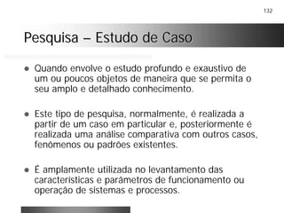 132
PesquisaPesquisa –– Estudo de CasoEstudo de Caso
! Quando envolve o estudo profundo e exaustivo de
um ou poucos objetos de maneira que se permita o
seu amplo e detalhado conhecimento.
! Este tipo de pesquisa, normalmente, é realizada a
partir de um caso em particular e, posteriormente é
realizada uma análise comparativa com outros casos,
fenômenos ou padrões existentes.
! É amplamente utilizada no levantamento das
características e parâmetros de funcionamento ou
operação de sistemas e processos.
 