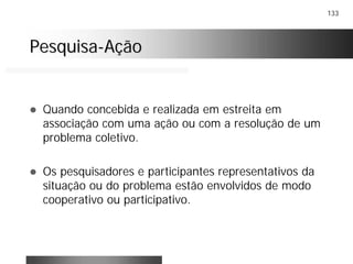 133
PesquisaPesquisa--AçãoAção
! Quando concebida e realizada em estreita em
associação com uma ação ou com a resolução de um
problema coletivo.
! Os pesquisadores e participantes representativos da
situação ou do problema estão envolvidos de modo
cooperativo ou participativo.
 