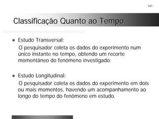 141
Classificação Quanto ao TempoClassificação Quanto ao Tempo
! Estudo Transversal:
O pesquisador coleta os dados do experimento num
único instante no tempo, obtendo um recorte
momentâneo do fenômeno investigado;
! Estudo Longitudinal:
O pesquisador coleta os dados do experimento em dois
ou mais momentos, havendo um acompanhamento ao
longo do tempo do fenômeno em estudo.
 