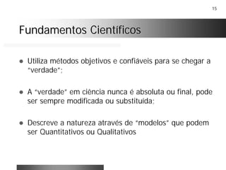 15
Fundamentos CientíficosFundamentos Científicos
! Utiliza métodos objetivos e confiáveis para se chegar a
“verdade”;
! A “verdade” em ciência nunca é absoluta ou final, pode
ser sempre modificada ou substituída;
! Descreve a natureza através de “modelos” que podem
ser Quantitativos ou Qualitativos
 