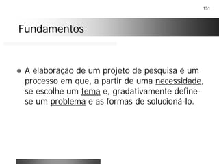 151
FundamentosFundamentos
! A elaboração de um projeto de pesquisa é um
processo em que, a partir de uma necessidade,
se escolhe um tema e, gradativamente define-
se um problema e as formas de solucioná-lo.
 
