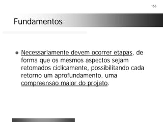 155
FundamentosFundamentos
! Necessariamente devem ocorrer etapas, de
forma que os mesmos aspectos sejam
retomados ciclicamente, possibilitando cada
retorno um aprofundamento, uma
compreensão maior do projeto.
 